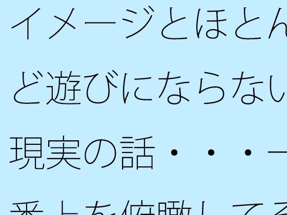 【全年齢向け】イメージとほとんど遊びにならない現実の話・・・一番上を俯瞰してその辺りも・・｜-