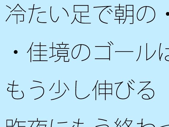 【全年齢向け】冷たい足で朝の・・佳境のゴールはもう少し伸びる 昨夜にもう終わっていることと｜-